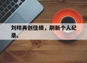 亚博游戏官网-刘翔再创佳绩，刷新个人纪录。