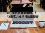亚博官网-SKT赛前跳舞遭讽刺，FPX用实力成功打脸质疑者！
