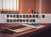 亚博中国官网-罗马尼亚女篮出色表现，晋级篮球世界杯半决赛