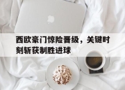 亚博app-西欧豪门惊险晋级，关键时刻斩获制胜进球