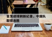 亚博体育平台-首发进球刷新纪录，中国队取得连胜