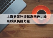亚博体育平台-上海男篮外援状态回升，成为球队关键力量