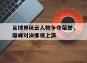 亚博体育平台-足球界风云人物争夺荣誉，巅峰对决即将上演