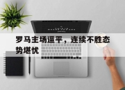 亚博中国官网-罗马主场逼平，连续不胜态势堪忧