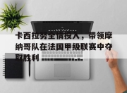 亚博体育平台-卡西拉努全情投入，带领摩纳哥队在法国甲级联赛中夺取胜利