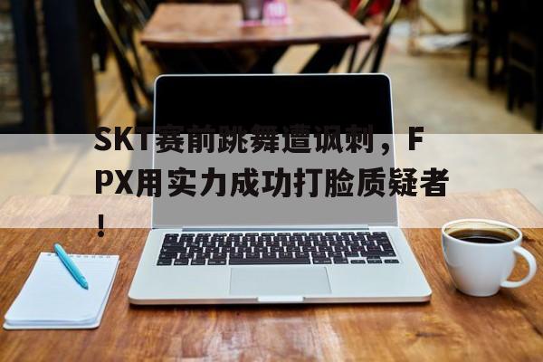 SKT赛前跳舞遭讽刺，FPX用实力成功打脸质疑者！