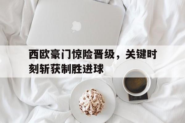西欧豪门惊险晋级，关键时刻斩获制胜进球