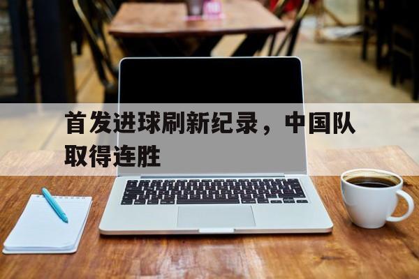 首发进球刷新纪录，中国队取得连胜