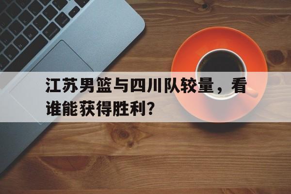 江苏男篮与四川队较量，看谁能获得胜利？